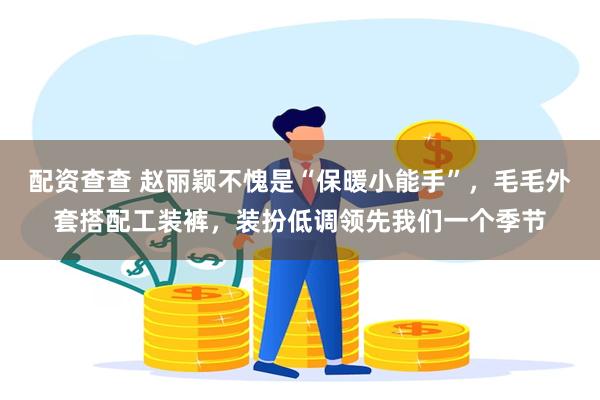 配资查查 赵丽颖不愧是“保暖小能手”，毛毛外套搭配工装裤，装扮低调领先我们一个季节