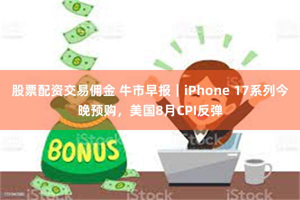 股票配资交易佣金 牛市早报｜iPhone 17系列今晚预购，美国8月CPI反弹